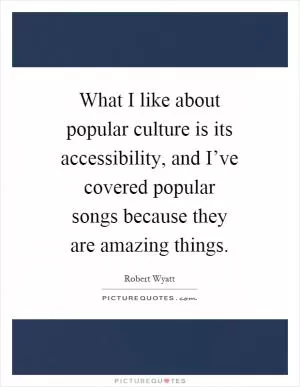 What I like about popular culture is its accessibility, and I’ve covered popular songs because they are amazing things Picture Quote #1