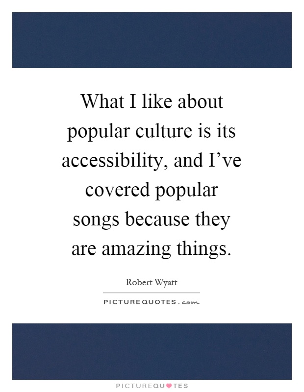 What I like about popular culture is its accessibility, and I've covered popular songs because they are amazing things Picture Quote #1