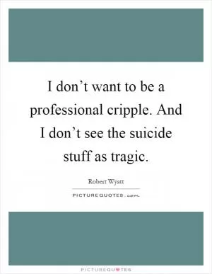 I don’t want to be a professional cripple. And I don’t see the suicide stuff as tragic Picture Quote #1