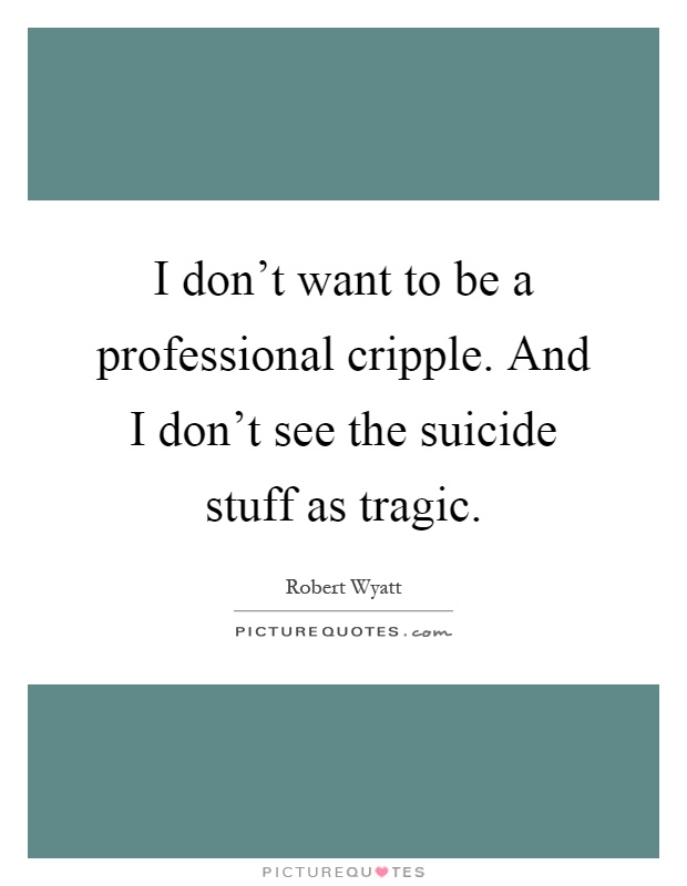 I don't want to be a professional cripple. And I don't see the suicide stuff as tragic Picture Quote #1