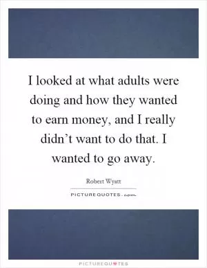 I looked at what adults were doing and how they wanted to earn money, and I really didn’t want to do that. I wanted to go away Picture Quote #1