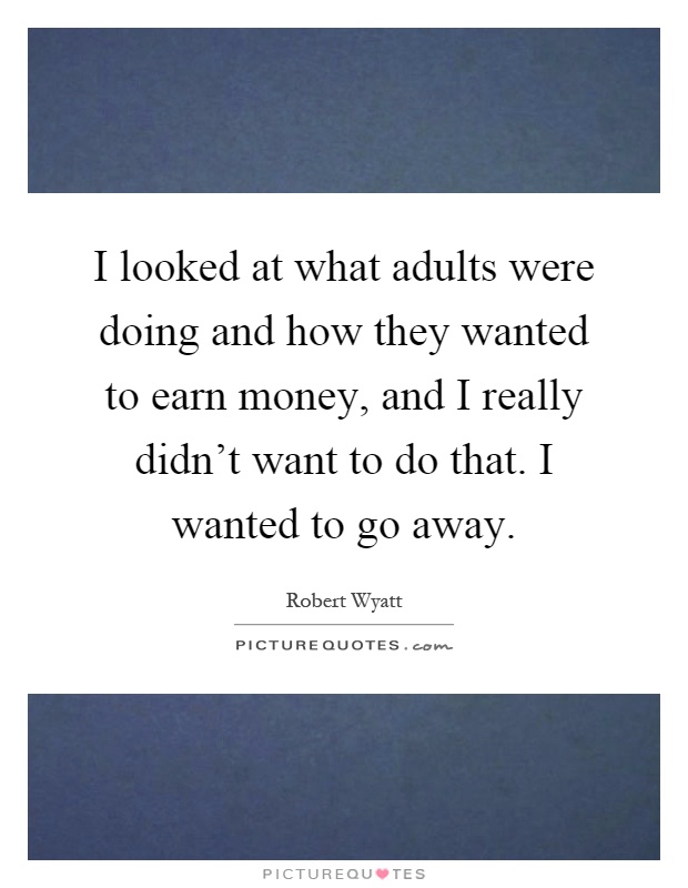 I looked at what adults were doing and how they wanted to earn money, and I really didn't want to do that. I wanted to go away Picture Quote #1