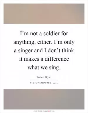 I’m not a soldier for anything, either. I’m only a singer and I don’t think it makes a difference what we sing Picture Quote #1