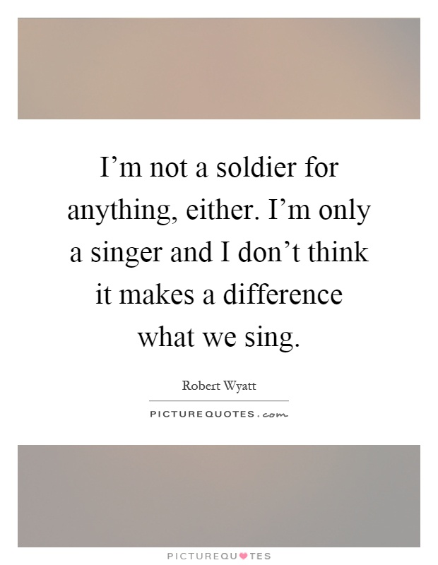 I'm not a soldier for anything, either. I'm only a singer and I don't think it makes a difference what we sing Picture Quote #1