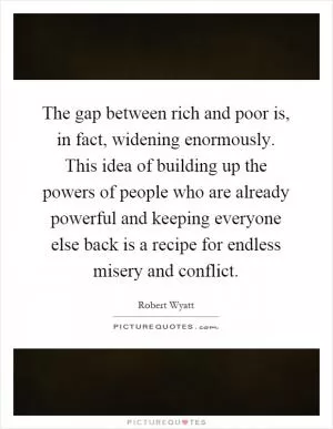 The gap between rich and poor is, in fact, widening enormously. This idea of building up the powers of people who are already powerful and keeping everyone else back is a recipe for endless misery and conflict Picture Quote #1