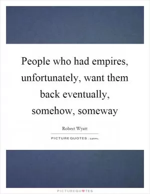 People who had empires, unfortunately, want them back eventually, somehow, someway Picture Quote #1