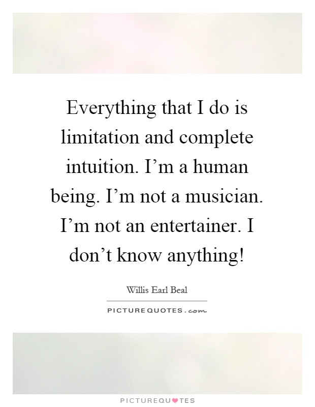 Everything that I do is limitation and complete intuition. I'm a human being. I'm not a musician. I'm not an entertainer. I don't know anything! Picture Quote #1