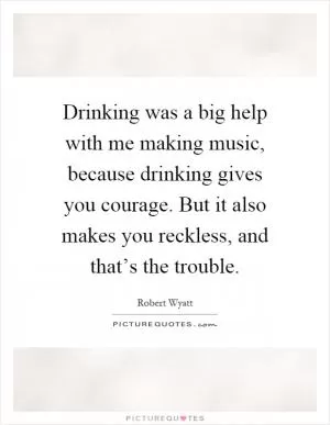 Drinking was a big help with me making music, because drinking gives you courage. But it also makes you reckless, and that’s the trouble Picture Quote #1