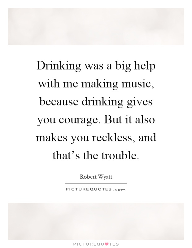 Drinking was a big help with me making music, because drinking gives you courage. But it also makes you reckless, and that's the trouble Picture Quote #1