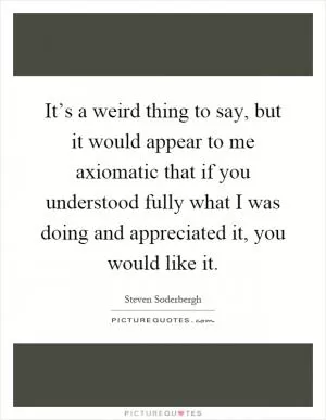It’s a weird thing to say, but it would appear to me axiomatic that if you understood fully what I was doing and appreciated it, you would like it Picture Quote #1