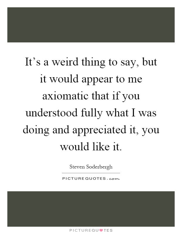 It's a weird thing to say, but it would appear to me axiomatic that if you understood fully what I was doing and appreciated it, you would like it Picture Quote #1