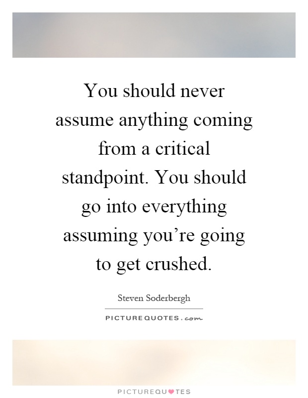 You should never assume anything coming from a critical standpoint. You should go into everything assuming you're going to get crushed Picture Quote #1