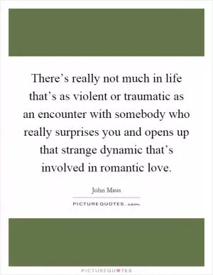 There’s really not much in life that’s as violent or traumatic as an encounter with somebody who really surprises you and opens up that strange dynamic that’s involved in romantic love Picture Quote #1