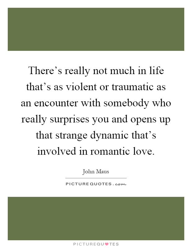 There's really not much in life that's as violent or traumatic as an encounter with somebody who really surprises you and opens up that strange dynamic that's involved in romantic love Picture Quote #1