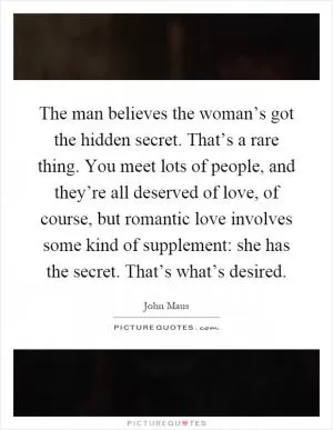 The man believes the woman’s got the hidden secret. That’s a rare thing. You meet lots of people, and they’re all deserved of love, of course, but romantic love involves some kind of supplement: she has the secret. That’s what’s desired Picture Quote #1