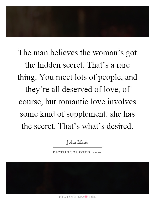 The man believes the woman's got the hidden secret. That's a rare thing. You meet lots of people, and they're all deserved of love, of course, but romantic love involves some kind of supplement: she has the secret. That's what's desired Picture Quote #1