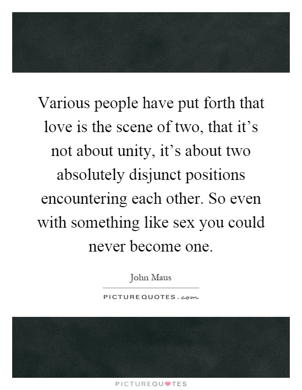 Various people have put forth that love is the scene of two, that it's not about unity, it's about two absolutely disjunct positions encountering each other. So even with something like sex you could never become one Picture Quote #1