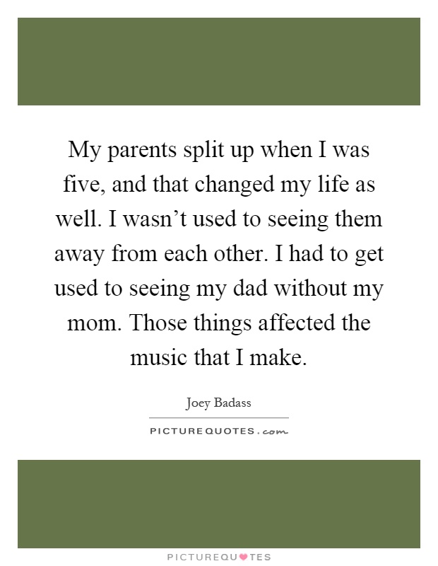 My parents split up when I was five, and that changed my life as well. I wasn't used to seeing them away from each other. I had to get used to seeing my dad without my mom. Those things affected the music that I make Picture Quote #1