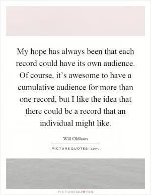 My hope has always been that each record could have its own audience. Of course, it’s awesome to have a cumulative audience for more than one record, but I like the idea that there could be a record that an individual might like Picture Quote #1