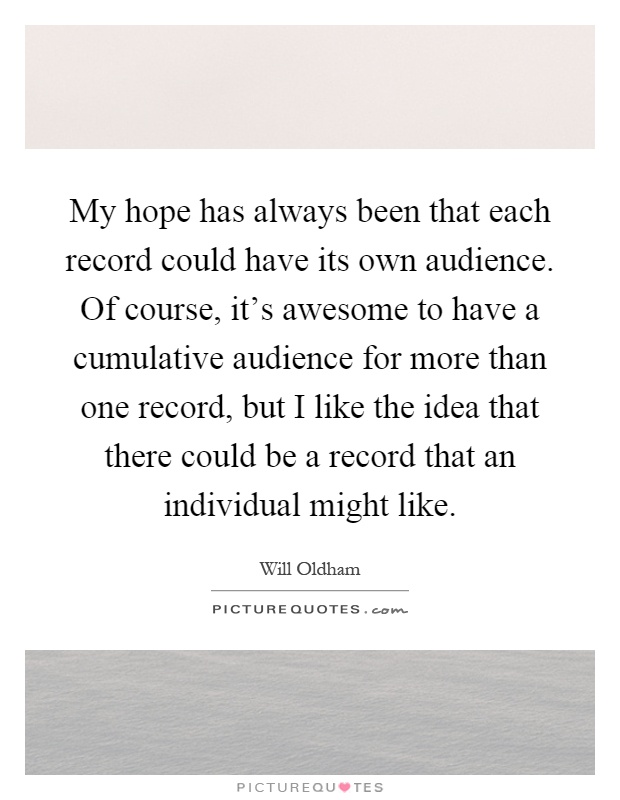 My hope has always been that each record could have its own audience. Of course, it's awesome to have a cumulative audience for more than one record, but I like the idea that there could be a record that an individual might like Picture Quote #1
