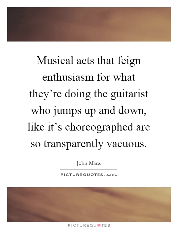 Musical acts that feign enthusiasm for what they're doing the guitarist who jumps up and down, like it's choreographed are so transparently vacuous Picture Quote #1