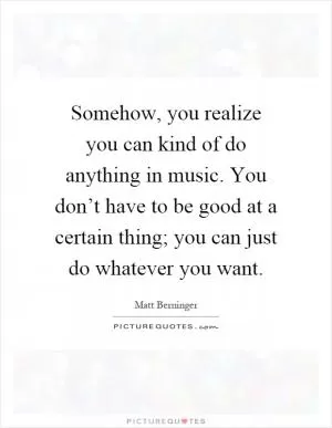 Somehow, you realize you can kind of do anything in music. You don’t have to be good at a certain thing; you can just do whatever you want Picture Quote #1
