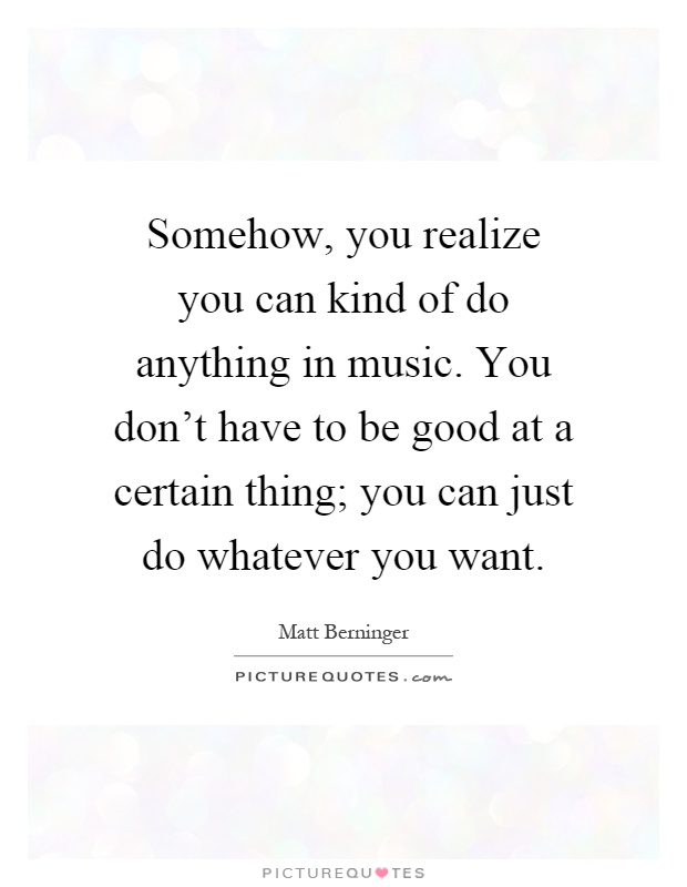 Somehow, you realize you can kind of do anything in music. You don't have to be good at a certain thing; you can just do whatever you want Picture Quote #1
