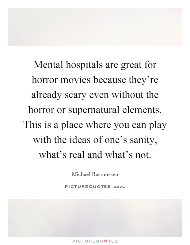 Mental hospitals are great for horror movies because they're already scary even without the horror or supernatural elements. This is a place where you can play with the ideas of one's sanity, what's real and what's not Picture Quote #1