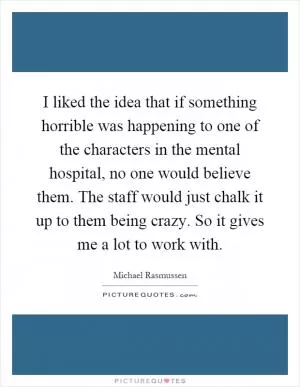 I liked the idea that if something horrible was happening to one of the characters in the mental hospital, no one would believe them. The staff would just chalk it up to them being crazy. So it gives me a lot to work with Picture Quote #1