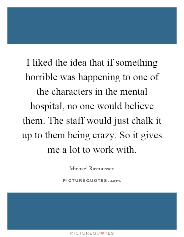 I liked the idea that if something horrible was happening to one of the characters in the mental hospital, no one would believe them. The staff would just chalk it up to them being crazy. So it gives me a lot to work with Picture Quote #1