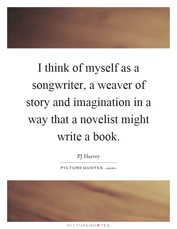 I think of myself as a songwriter, a weaver of story and imagination in a way that a novelist might write a book Picture Quote #1