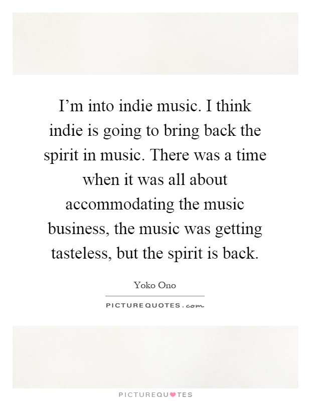 I'm into indie music. I think indie is going to bring back the spirit in music. There was a time when it was all about accommodating the music business, the music was getting tasteless, but the spirit is back Picture Quote #1
