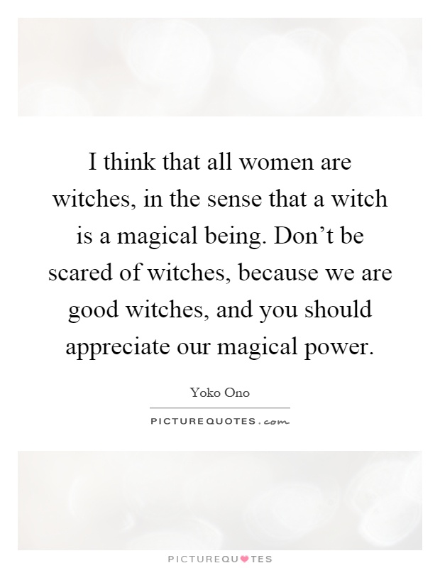 I think that all women are witches, in the sense that a witch is a magical being. Don't be scared of witches, because we are good witches, and you should appreciate our magical power Picture Quote #1