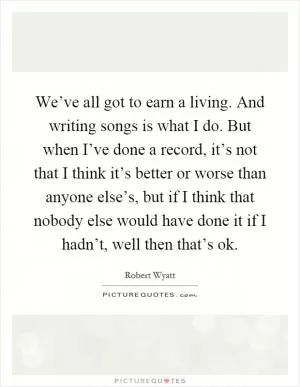 We’ve all got to earn a living. And writing songs is what I do. But when I’ve done a record, it’s not that I think it’s better or worse than anyone else’s, but if I think that nobody else would have done it if I hadn’t, well then that’s ok Picture Quote #1