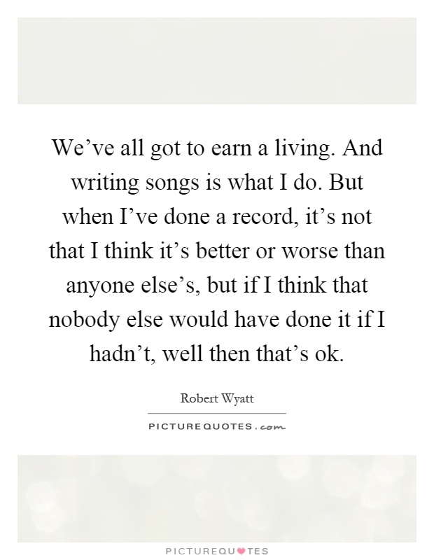 We've all got to earn a living. And writing songs is what I do. But when I've done a record, it's not that I think it's better or worse than anyone else's, but if I think that nobody else would have done it if I hadn't, well then that's ok Picture Quote #1