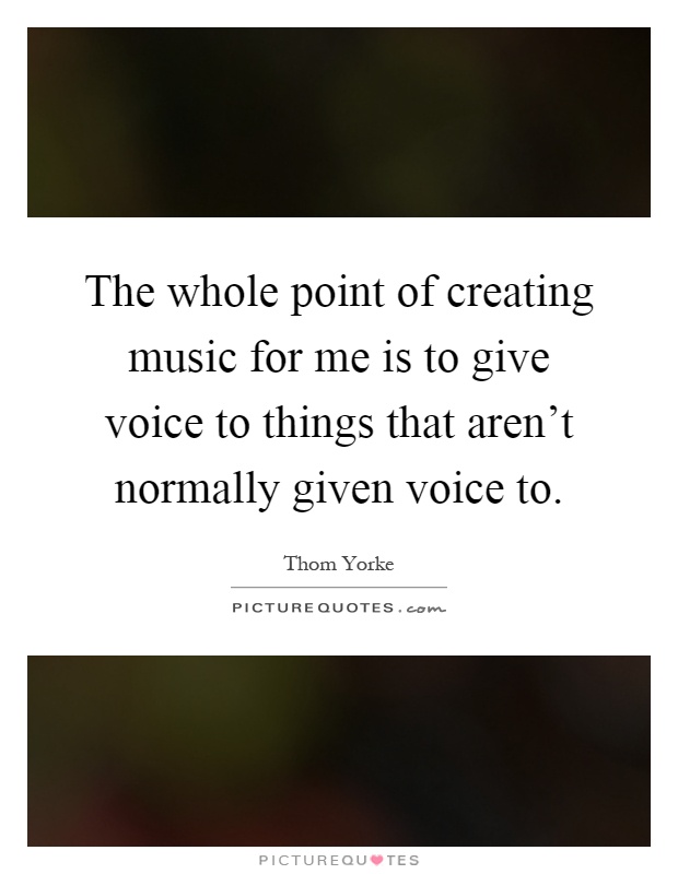 The whole point of creating music for me is to give voice to things that aren't normally given voice to Picture Quote #1