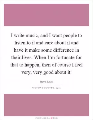 I write music, and I want people to listen to it and care about it and have it make some difference in their lives. When I’m fortunate for that to happen, then of course I feel very, very good about it Picture Quote #1