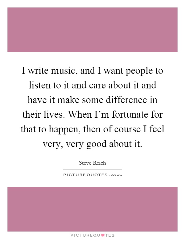 I write music, and I want people to listen to it and care about it and have it make some difference in their lives. When I'm fortunate for that to happen, then of course I feel very, very good about it Picture Quote #1