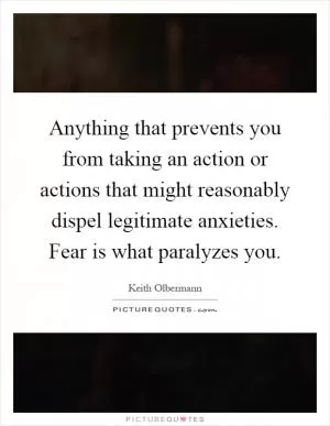 Anything that prevents you from taking an action or actions that might reasonably dispel legitimate anxieties. Fear is what paralyzes you Picture Quote #1