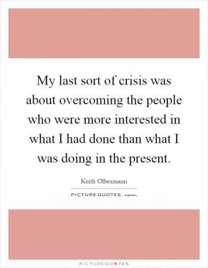 My last sort of crisis was about overcoming the people who were more interested in what I had done than what I was doing in the present Picture Quote #1
