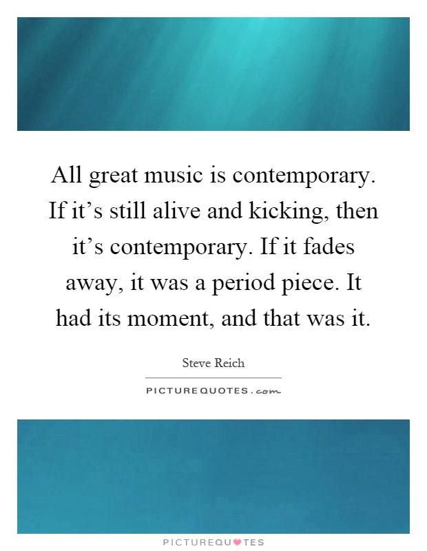 All great music is contemporary. If it's still alive and kicking, then it's contemporary. If it fades away, it was a period piece. It had its moment, and that was it Picture Quote #1