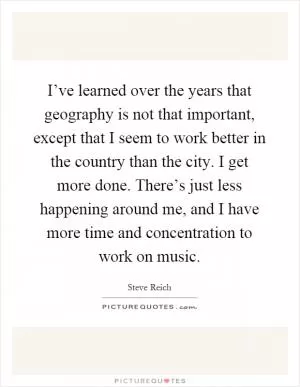 I’ve learned over the years that geography is not that important, except that I seem to work better in the country than the city. I get more done. There’s just less happening around me, and I have more time and concentration to work on music Picture Quote #1