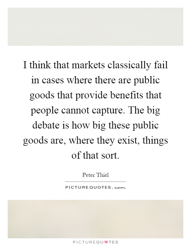 I think that markets classically fail in cases where there are public goods that provide benefits that people cannot capture. The big debate is how big these public goods are, where they exist, things of that sort Picture Quote #1