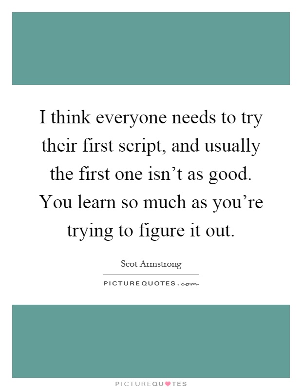 I think everyone needs to try their first script, and usually the first one isn't as good. You learn so much as you're trying to figure it out Picture Quote #1