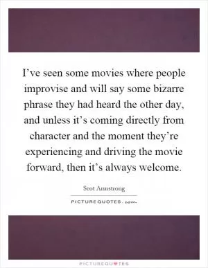 I’ve seen some movies where people improvise and will say some bizarre phrase they had heard the other day, and unless it’s coming directly from character and the moment they’re experiencing and driving the movie forward, then it’s always welcome Picture Quote #1