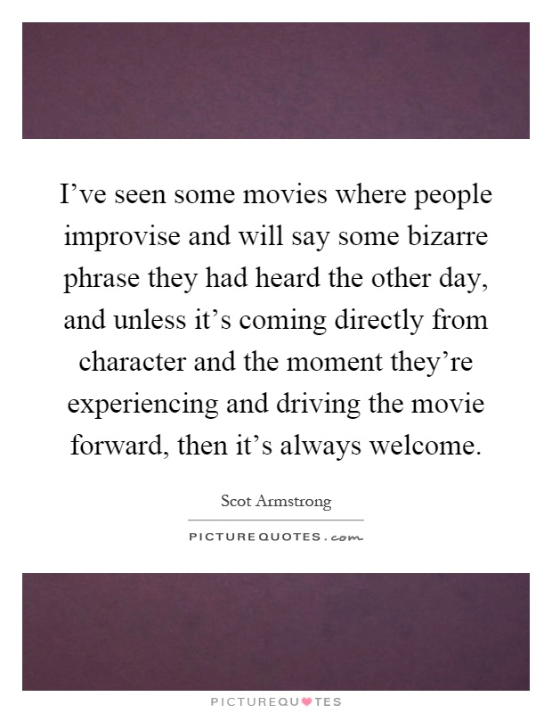 I've seen some movies where people improvise and will say some bizarre phrase they had heard the other day, and unless it's coming directly from character and the moment they're experiencing and driving the movie forward, then it's always welcome Picture Quote #1