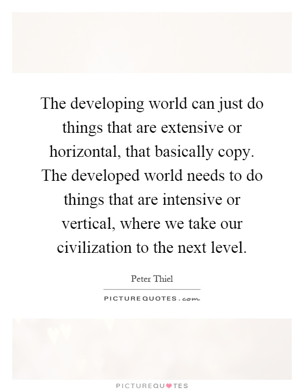 The developing world can just do things that are extensive or horizontal, that basically copy. The developed world needs to do things that are intensive or vertical, where we take our civilization to the next level Picture Quote #1