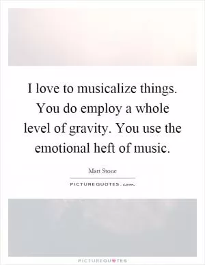 I love to musicalize things. You do employ a whole level of gravity. You use the emotional heft of music Picture Quote #1