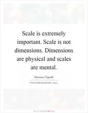 Scale is extremely important. Scale is not dimensions. Dimensions are physical and scales are mental Picture Quote #1