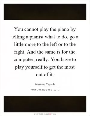 You cannot play the piano by telling a pianist what to do, go a little more to the left or to the right. And the same is for the computer, really. You have to play yourself to get the most out of it Picture Quote #1